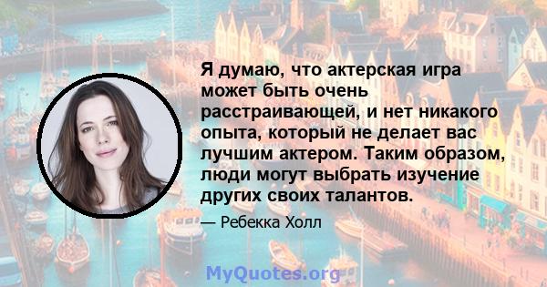 Я думаю, что актерская игра может быть очень расстраивающей, и нет никакого опыта, который не делает вас лучшим актером. Таким образом, люди могут выбрать изучение других своих талантов.