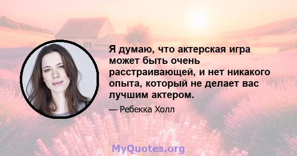 Я думаю, что актерская игра может быть очень расстраивающей, и нет никакого опыта, который не делает вас лучшим актером.