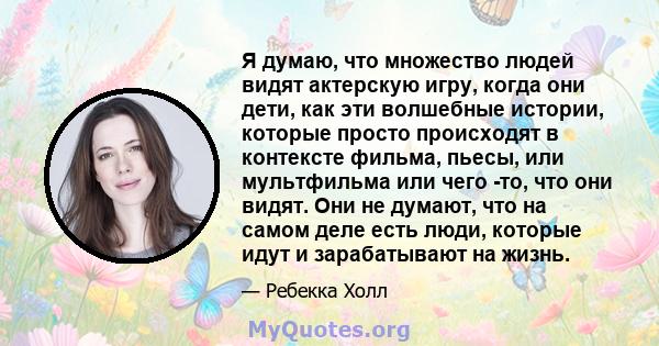 Я думаю, что множество людей видят актерскую игру, когда они дети, как эти волшебные истории, которые просто происходят в контексте фильма, пьесы, или мультфильма или чего -то, что они видят. Они не думают, что на самом 