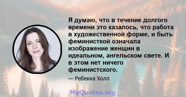 Я думаю, что в течение долгого времени это казалось, что работа в художественной форме, и быть феминисткой означала изображение женщин в идеальном, ангельском свете. И в этом нет ничего феминистского.