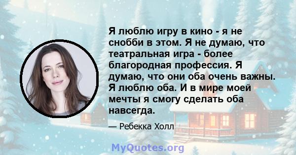 Я люблю игру в кино - я не снобби в этом. Я не думаю, что театральная игра - более благородная профессия. Я думаю, что они оба очень важны. Я люблю оба. И в мире моей мечты я смогу сделать оба навсегда.