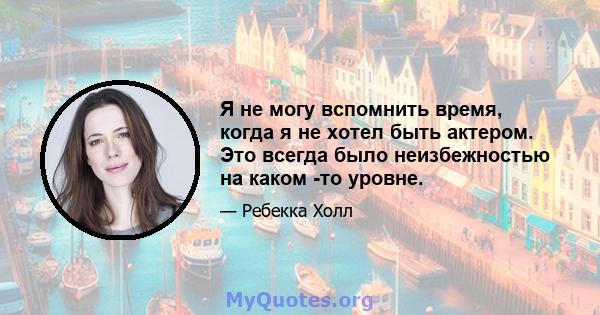 Я не могу вспомнить время, когда я не хотел быть актером. Это всегда было неизбежностью на каком -то уровне.