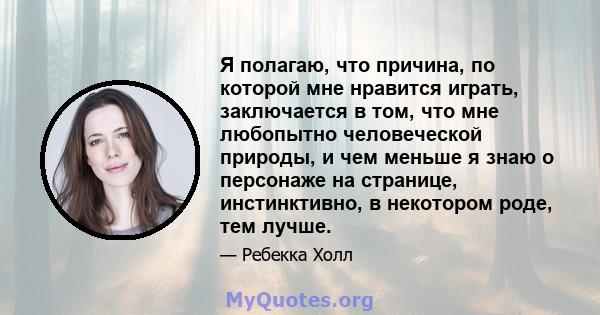 Я полагаю, что причина, по которой мне нравится играть, заключается в том, что мне любопытно человеческой природы, и чем меньше я знаю о персонаже на странице, инстинктивно, в некотором роде, тем лучше.