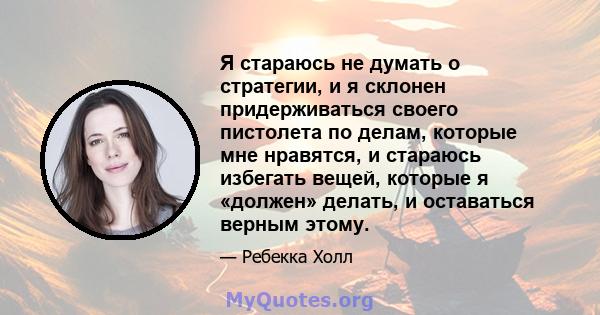 Я стараюсь не думать о стратегии, и я склонен придерживаться своего пистолета по делам, которые мне нравятся, и стараюсь избегать вещей, которые я «должен» делать, и оставаться верным этому.