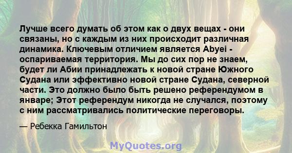 Лучше всего думать об этом как о двух вещах - они связаны, но с каждым из них происходит различная динамика. Ключевым отличием является Abyei - оспариваемая территория. Мы до сих пор не знаем, будет ли Абии принадлежать 