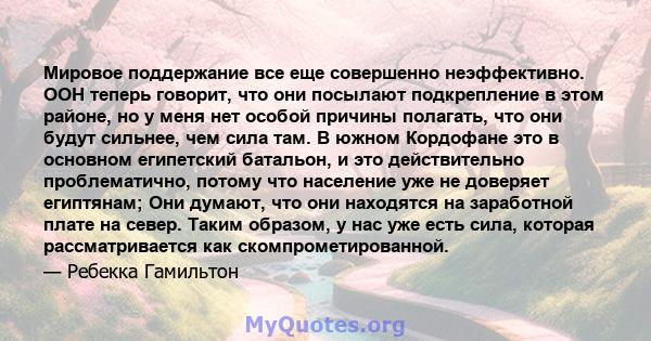 Мировое поддержание все еще совершенно неэффективно. ООН теперь говорит, что они посылают подкрепление в этом районе, но у меня нет особой причины полагать, что они будут сильнее, чем сила там. В южном Кордофане это в