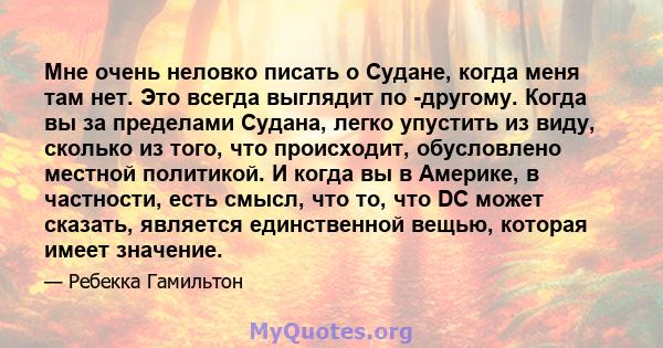 Мне очень неловко писать о Судане, когда меня там нет. Это всегда выглядит по -другому. Когда вы за пределами Судана, легко упустить из виду, сколько из того, что происходит, обусловлено местной политикой. И когда вы в