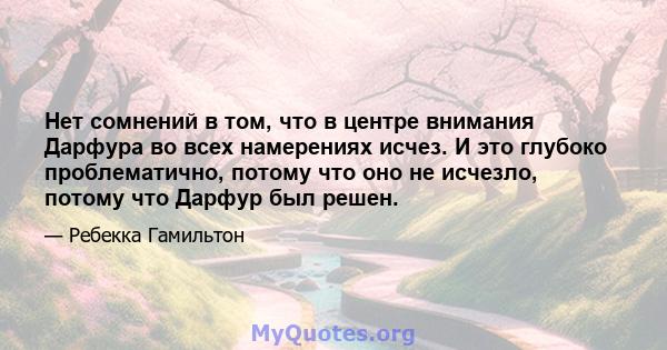 Нет сомнений в том, что в центре внимания Дарфура во всех намерениях исчез. И это глубоко проблематично, потому что оно не исчезло, потому что Дарфур был решен.