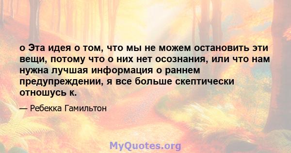 o Эта идея о том, что мы не можем остановить эти вещи, потому что о них нет осознания, или что нам нужна лучшая информация о раннем предупреждении, я все больше скептически отношусь к.