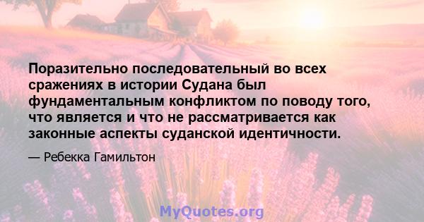 Поразительно последовательный во всех сражениях в истории Судана был фундаментальным конфликтом по поводу того, что является и что не рассматривается как законные аспекты суданской идентичности.