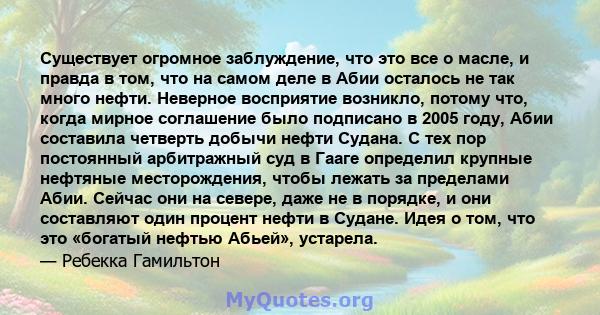 Существует огромное заблуждение, что это все о масле, и правда в том, что на самом деле в Абии осталось не так много нефти. Неверное восприятие возникло, потому что, когда мирное соглашение было подписано в 2005 году,