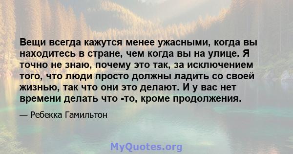 Вещи всегда кажутся менее ужасными, когда вы находитесь в стране, чем когда вы на улице. Я точно не знаю, почему это так, за исключением того, что люди просто должны ладить со своей жизнью, так что они это делают. И у