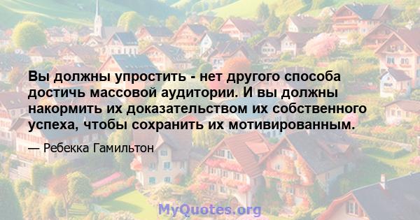 Вы должны упростить - нет другого способа достичь массовой аудитории. И вы должны накормить их доказательством их собственного успеха, чтобы сохранить их мотивированным.