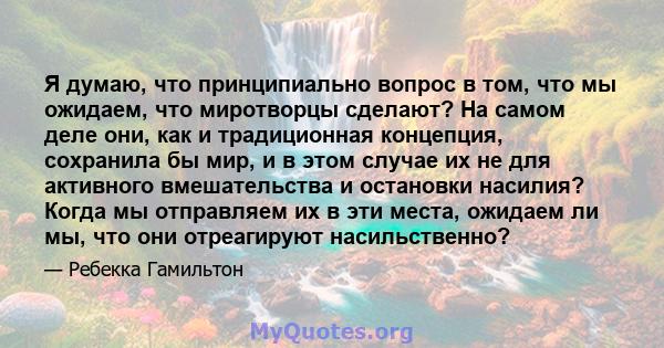 Я думаю, что принципиально вопрос в том, что мы ожидаем, что миротворцы сделают? На самом деле они, как и традиционная концепция, сохранила бы мир, и в этом случае их не для активного вмешательства и остановки насилия?