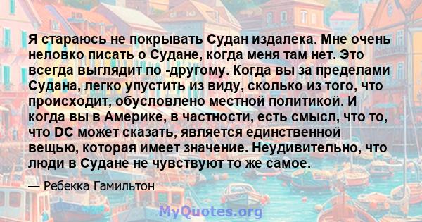 Я стараюсь не покрывать Судан издалека. Мне очень неловко писать о Судане, когда меня там нет. Это всегда выглядит по -другому. Когда вы за пределами Судана, легко упустить из виду, сколько из того, что происходит,