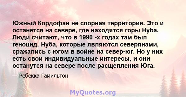 Южный Кордофан не спорная территория. Это и останется на севере, где находятся горы Нуба. Люди считают, что в 1990 -х годах там был геноцид. Нуба, которые являются северянами, сражались с югом в войне на север-юг. Но у