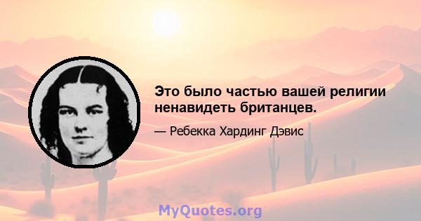 Это было частью вашей религии ненавидеть британцев.