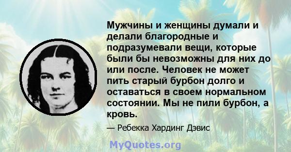 Мужчины и женщины думали и делали благородные и подразумевали вещи, которые были бы невозможны для них до или после. Человек не может пить старый бурбон долго и оставаться в своем нормальном состоянии. Мы не пили