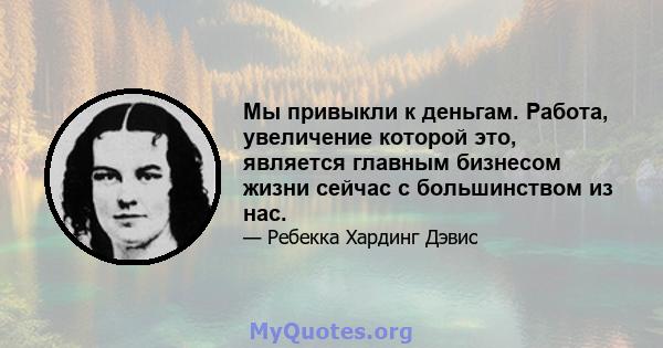 Мы привыкли к деньгам. Работа, увеличение которой это, является главным бизнесом жизни сейчас с большинством из нас.