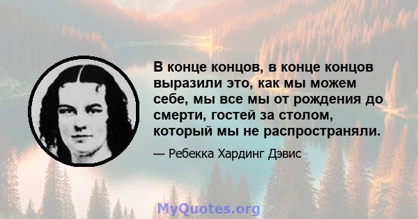 В конце концов, в конце концов выразили это, как мы можем себе, мы все мы от рождения до смерти, гостей за столом, который мы не распространяли.