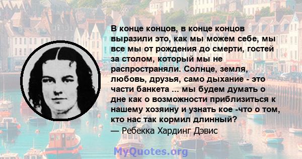 В конце концов, в конце концов выразили это, как мы можем себе, мы все мы от рождения до смерти, гостей за столом, который мы не распространяли. Солнце, земля, любовь, друзья, само дыхание - это части банкета ... мы