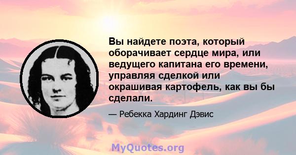 Вы найдете поэта, который оборачивает сердце мира, или ведущего капитана его времени, управляя сделкой или окрашивая картофель, как вы бы сделали.