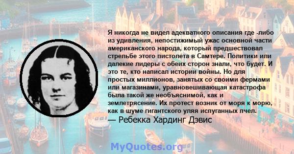 Я никогда не видел адекватного описания где -либо из удивления, непостижимый ужас основной части американского народа, который предшествовал стрельбе этого пистолета в Самтере. Политики или далекие лидеры с обеих сторон 