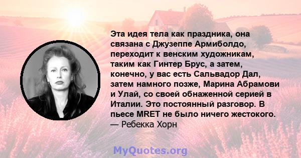 Эта идея тела как праздника, она связана с Джузеппе Армиболдо, переходит к венским художникам, таким как Гинтер Брус, а затем, конечно, у вас есть Сальвадор Дал, затем намного позже, Марина Абрамови и Улай, со своей