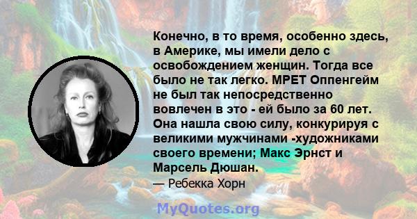 Конечно, в то время, особенно здесь, в Америке, мы имели дело с освобождением женщин. Тогда все было не так легко. МРЕТ Оппенгейм не был так непосредственно вовлечен в это - ей было за 60 лет. Она нашла свою силу,