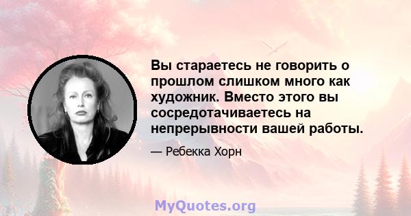 Вы стараетесь не говорить о прошлом слишком много как художник. Вместо этого вы сосредотачиваетесь на непрерывности вашей работы.