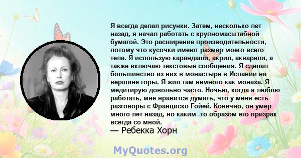 Я всегда делал рисунки. Затем, несколько лет назад, я начал работать с крупномасштабной бумагой. Это расширение производительности, потому что кусочки имеют размер моего всего тела. Я использую карандаши, акрил,