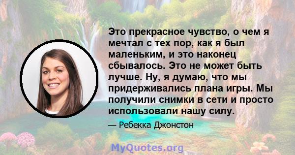 Это прекрасное чувство, о чем я мечтал с тех пор, как я был маленьким, и это наконец сбывалось. Это не может быть лучше. Ну, я думаю, что мы придерживались плана игры. Мы получили снимки в сети и просто использовали