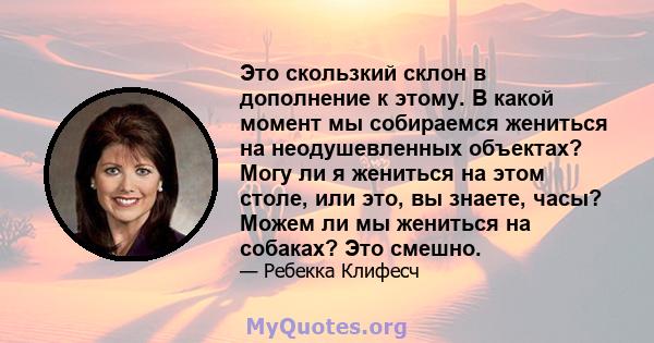 Это скользкий склон в дополнение к этому. В какой момент мы собираемся жениться на неодушевленных объектах? Могу ли я жениться на этом столе, или это, вы знаете, часы? Можем ли мы жениться на собаках? Это смешно.