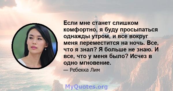 Если мне станет слишком комфортно, я буду просыпаться однажды утром, и все вокруг меня переместится на ночь. Все, что я знал? Я больше не знаю. И все, что у меня было? Исчез в одно мгновение.