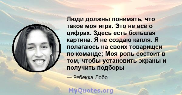 Люди должны понимать, что такое моя игра. Это не все о цифрах. Здесь есть большая картина. Я не создаю капля. Я полагаюсь на своих товарищей по команде; Моя роль состоит в том, чтобы установить экраны и получить подборы