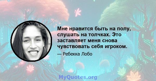 Мне нравится быть на полу, слушать на толчках. Это заставляет меня снова чувствовать себя игроком.