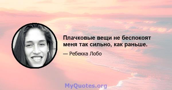 Плачковые вещи не беспокоят меня так сильно, как раньше.