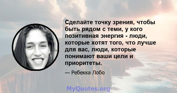 Сделайте точку зрения, чтобы быть рядом с теми, у кого позитивная энергия - люди, которые хотят того, что лучше для вас, люди, которые понимают ваши цели и приоритеты.