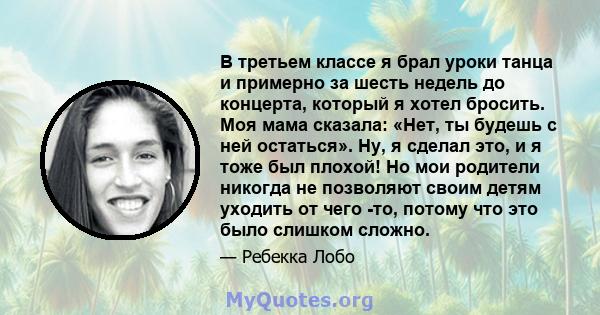 В третьем классе я брал уроки танца и примерно за шесть недель до концерта, который я хотел бросить. Моя мама сказала: «Нет, ты будешь с ней остаться». Ну, я сделал это, и я тоже был плохой! Но мои родители никогда не