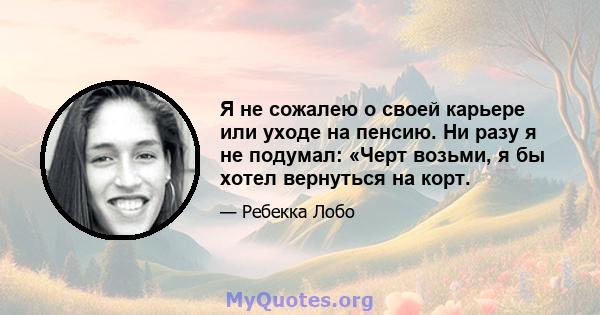 Я не сожалею о своей карьере или уходе на пенсию. Ни разу я не подумал: «Черт возьми, я бы хотел вернуться на корт.