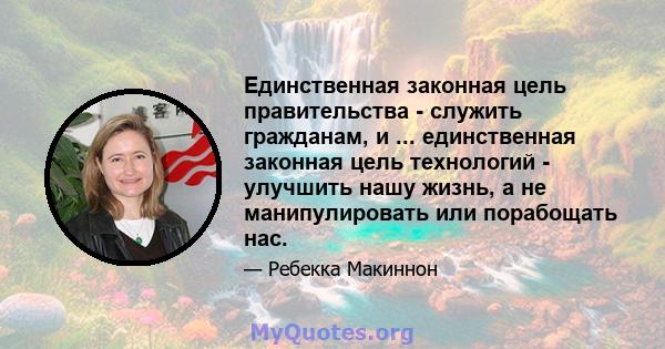 Единственная законная цель правительства - служить гражданам, и ... единственная законная цель технологий - улучшить нашу жизнь, а не манипулировать или порабощать нас.