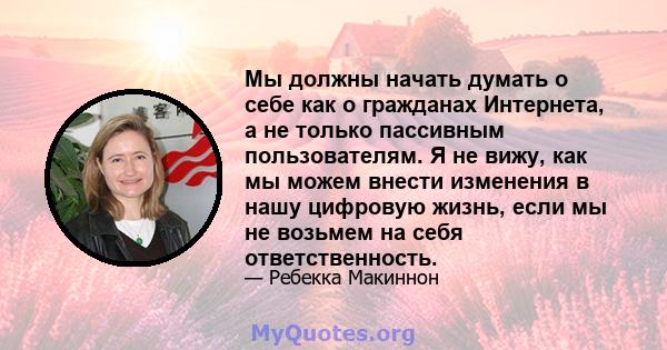 Мы должны начать думать о себе как о гражданах Интернета, а не только пассивным пользователям. Я не вижу, как мы можем внести изменения в нашу цифровую жизнь, если мы не возьмем на себя ответственность.