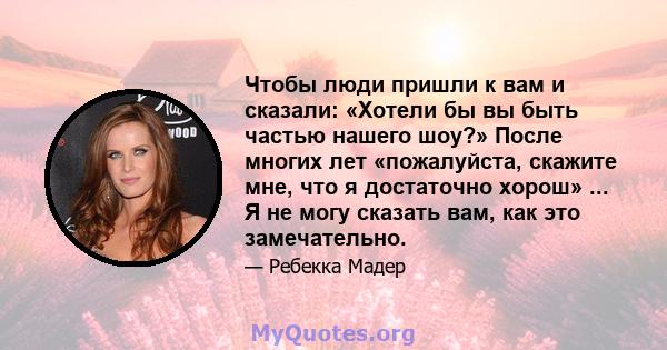 Чтобы люди пришли к вам и сказали: «Хотели бы вы быть частью нашего шоу?» После многих лет «пожалуйста, скажите мне, что я достаточно хорош» ... Я не могу сказать вам, как это замечательно.