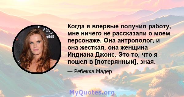 Когда я впервые получил работу, мне ничего не рассказали о моем персонаже. Она антрополог, и она жесткая, она женщина Индиана Джонс. Это то, что я пошел в [потерянный], зная.