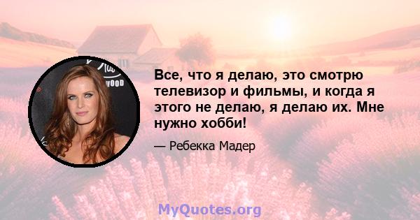 Все, что я делаю, это смотрю телевизор и фильмы, и когда я этого не делаю, я делаю их. Мне нужно хобби!