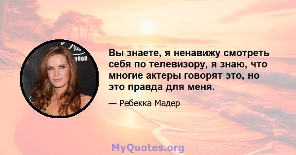 Вы знаете, я ненавижу смотреть себя по телевизору, я знаю, что многие актеры говорят это, но это правда для меня.