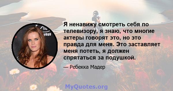 Я ненавижу смотреть себя по телевизору, я знаю, что многие актеры говорят это, но это правда для меня. Это заставляет меня потеть, я должен спрятаться за подушкой.