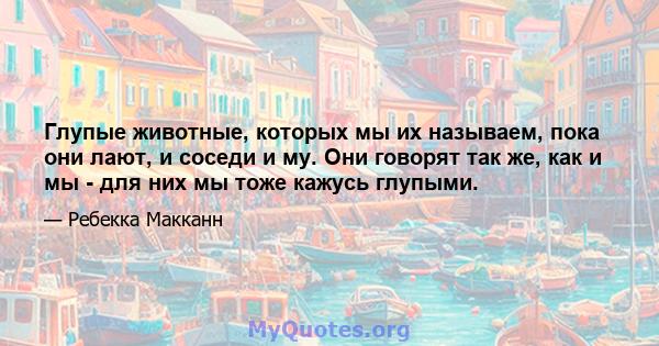 Глупые животные, которых мы их называем, пока они лают, и соседи и му. Они говорят так же, как и мы - для них мы тоже кажусь глупыми.