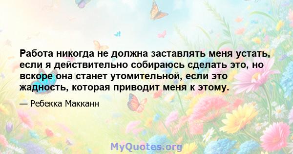 Работа никогда не должна заставлять меня устать, если я действительно собираюсь сделать это, но вскоре она станет утомительной, если это жадность, которая приводит меня к этому.