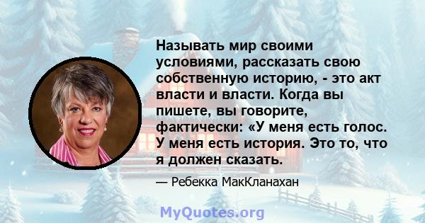 Называть мир своими условиями, рассказать свою собственную историю, - это акт власти и власти. Когда вы пишете, вы говорите, фактически: «У меня есть голос. У меня есть история. Это то, что я должен сказать.